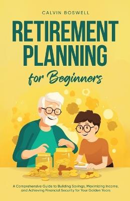 Retirement Planning for Beginners: A Comprehensive Guide to Building Savings, Maximizing Income, and Achieving Financial Security for Your Golden Years - Calvin Boswell - cover