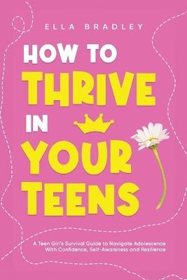 How to Thrive in Your Teens: A Teen Girl's Survival Guide to Navigate Adolescence With Confidence, Self-Awareness and Resilience - Ella Bradley - cover