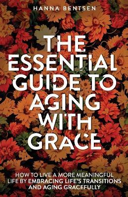 The Essential Guide to Aging With Grace: How to Live a More Meaningful Life by Embracing Life's Transitions and Aging Gracefully - Hanna Bentsen - cover