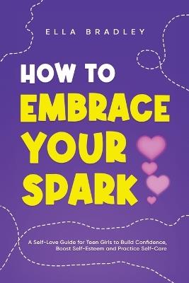 How to Embrace Your Spark: A Self-Love Guide for Teen Girls to Build Confidence, Boost Self-Esteem and Practice Self-Care - Ella Bradley - cover