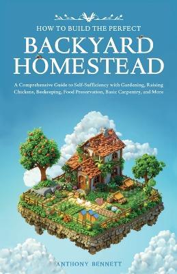 How to Build the Perfect Backyard Homestead: A Comprehensive Guide to Self-Sufficiency with Gardening, Raising Chickens, Beekeeping, Food Preservation, Basic Carpentry, and More - Anthony Bennett - cover