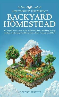 How to Build the Perfect Backyard Homestead: A Comprehensive Guide to Self-Sufficiency with Gardening, Raising Chickens, Beekeeping, Food Preservation, Basic Carpentry, and More - Anthony Bennett - cover