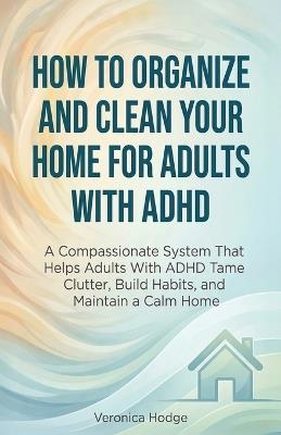 How to Organize and Clean Your Home For Adults with ADHD: A Compassionate System That Helps Adults With ADHD Tame Clutter, Build Habits, and Maintain a Calm Home - Veronica Hodge - cover