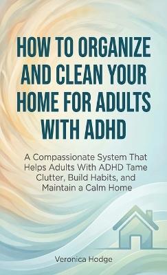 How to Organize and Clean Your Home For Adults with ADHD: A Compassionate System That Helps Adults With ADHD Tame Clutter, Build Habits, and Maintain a Calm Home - Veronica Hodge - cover