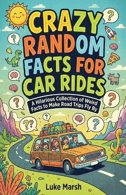 Crazy Random Facts for Car Rides: A Hilarious Collection of Weird Facts to Make Road Trips Fly By - Luke Marsh - cover