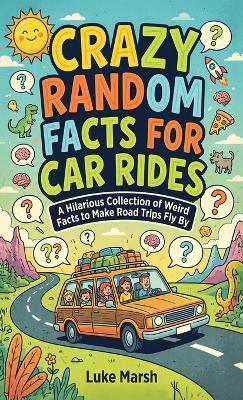 Crazy Random Facts for Car Rides: A Hilarious Collection of Weird Facts to Make Road Trips Fly By - Luke Marsh - cover