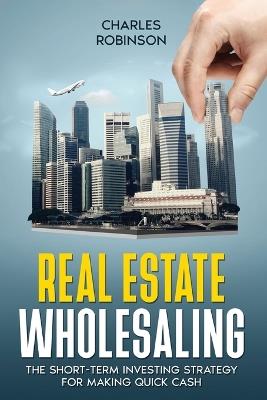 Real Estate Wholesaling: The Short-Term Investing Strategy for Making Quick Cash - Charles Robinson - cover
