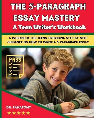 The 5-Paragraph Essay Mastery: A Teen Writer's Workbook: A Workbook for Teens, Providing Step-by-Step Guidance on How to Write a 5-Paragraph Essay - Fanatomy - cover