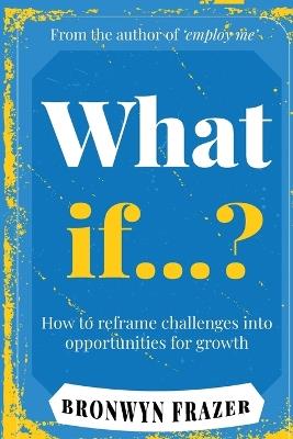 What If...? How to reframe challenges into opportunities for growth - Bronwyn Frazer - cover
