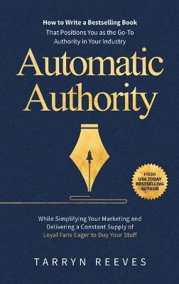 Automatic Authority: How to Write a Bestselling Book That Positions You as the Go-To Authority in Your Industry While Simplifying Your Marketing and Delivering a Constant Supply of Loyal Fans Eager to Buy Your Stuff - Tarryn Reeves - cover