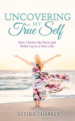 Uncovering My True Self: How I Broke My Back and Woke Up to a New Life (revised edition) - Esther Charkey - cover