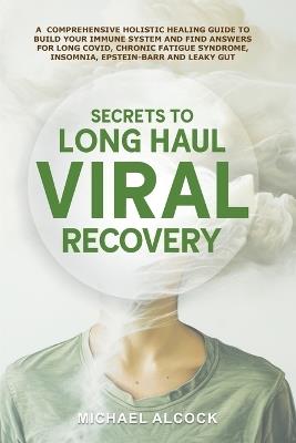Secrets to Long Haul Viral Recovery: A Comprehensive Holistic Healing Guide to Build Your Immune System and Find Answers for Long Covid, Chronic Fatigue Syndrome, Insomnia, Epstein-Barr and Leaky Gut - Michael Alcock - cover