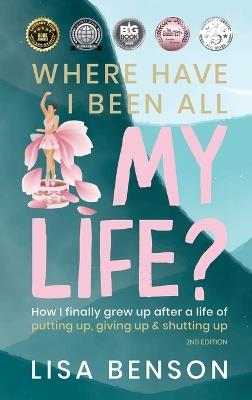 Where Have I Been All My Life?: How I Finally Grew Up After a Life of Putting Up, Giving Up & Shutting Up (2nd Edition) - Lisa Benson - cover