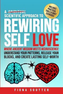 A Scientific Approach to Rewiring Self Love: Where Ancient Wisdom Meets Neuroscience: Understand Your Patterns, Release Your Blocks, and Create Lasting Self-Worth - Fiona Soutter - cover