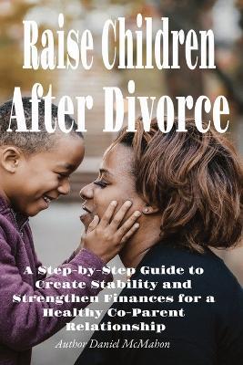 Raise Children After Divorce: A Step-by-Step Guide to Create Stability and Strengthen Finances for a Healthy Co-Parent Relationship - Daniel McMahon - cover