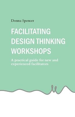Facilitating Design Thinking Workshops: A practical guide for new and experienced facilitators - Donna Spencer - cover