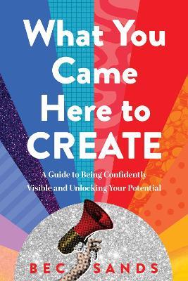 What You Came Here to Create: A Guide to Being Confidently Visible and Unlocking Your Potential - Bec Sands - cover