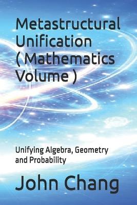 Metastructural Unification ( Mathematics Volume ): Unifying Algebra, Geometry and Probability - John Chang - cover
