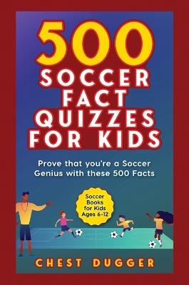Soccer Gift Books for Kids Ages 6-12: 500 Soccer Fact Quizzes for Kids: Prove That You're a Soccer Genius with these 500 Facts - Chest Dugger - cover