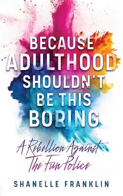 Because Adulthood Shouldn't Be This Boring: A Rebellion Against The Fun Police - Shanelle Franklin - cover