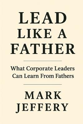 Lead Like a Father: What Corporate Leaders can Learn from Fathers - Mark Jeffery - cover