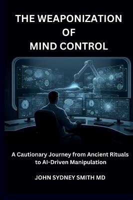 The Weaponization of Mind Control: A Cautionary Journey from Ancient Rituals to Ai-Driven Manipulation - John Sydney Smith - cover