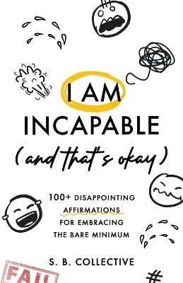 I Am Incapable (And That's Okay): 100+ Disappointing Affirmations for Embracing the Bare Minimum - S B Collective - cover