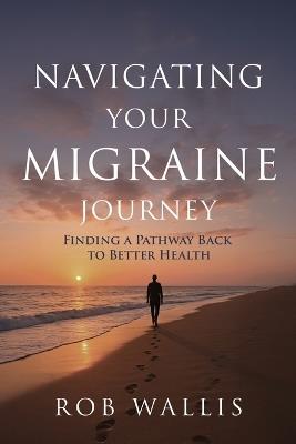 Navigating Your Migraine Journey: Finding a Pathway Back to Better Health - Rob Wallis - cover