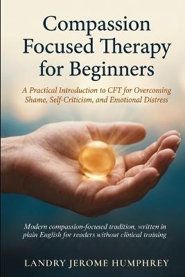 Compassion Focused Therapy for Beginners: A Practical Introduction to CFT for Overcoming Shame, Self-Criticism, and Emotional Distress - Landry Jerome Humphrey - cover