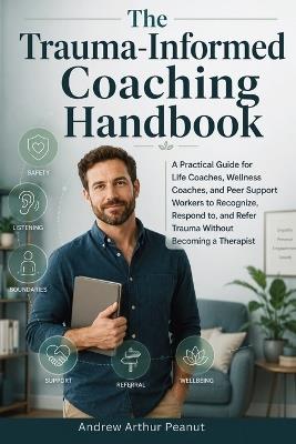 The Trauma-Informed Coaching Handbook: A Practical Guide for Life Coaches, Wellness Coaches, and Peer Support Workers to Recognize, Respond to, and Refer Trauma Without Becoming a Therapist - Andrew Arthur Peanut - cover