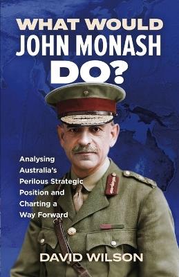 What Would John Monash Do?: Analysing Australia's Perilous Strategic Position and Charting a Way Forward - David Wilson - cover