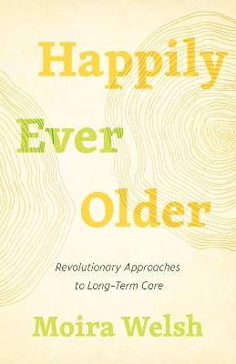 Happily Ever Older: Revolutionary Approaches To Long-Term Care - Moira Welsh - cover
