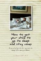 How to get your child to go to sleep and stay asleep: A practical guide for parents to sleep train young children