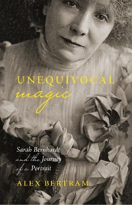 Unequivocal Magic: Sarah Bernhardt and the Journey of a Portrait - Alex Bertram - cover
