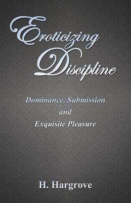 Eroticizing Discipline: Dominance, Submission and Exquisite Pleasure - H Hargrove - cover