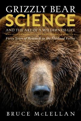 Grizzly Bear Science and the Art of a Wilderness Life: Forty Years of Research in the Flathead Valley - Bruce McLellan - cover