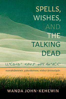 Spells, Wishes, and the Talking Dead: mamahtawisiwin, pakosêyimow, nikihci-âniskotâpân - Wanda John-Kehewin - cover