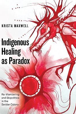 Indigenous Healing as Paradox: Re-Membering and Biopolitics in the Settler Colony - Krista Maxwell - cover