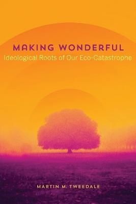 Making Wonderful: Ideological Roots of Our Eco-Catastrophe - Martin Tweedale - cover