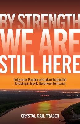 By Strength, We Are Still Here: Indigenous Peoples and Indian Residential Schooling in Inuvik, Northwest Territories - Crystal Gail Fraser - cover