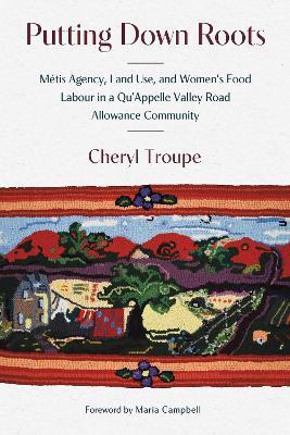 Putting Down Roots: Métis Agency, Land Use, and Women’s Food Labour in a Qu’Appelle Valley Road Allowance Community - Cheryl Troupe - cover