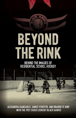 Beyond the Rink, Behind the Image: Reclaiming the Story of a Residential School Hockey Team - Alexandra Giancarlo,Janice Forsyth,Braden Te Hiwi - cover