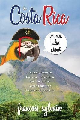 The Costa Rica No One Talks About: Politically Incorrect Facts And Information About Pura Vida From A Long Time Resident Of Costa Rica - Francois Sylvain - cover