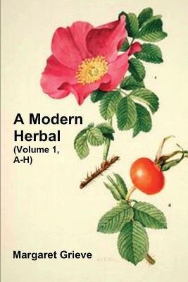 A Modern Herbal (Volume 1, A-H): The Medicinal, Culinary, Cosmetic and Economic Properties, Cultivation and Folk-Lore of Herbs, Grasses, Fungi, Shrubs & Trees with Their Modern Scientific Uses - Margaret Grieve - cover