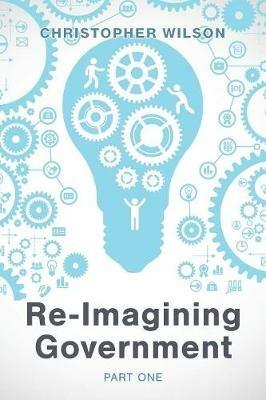 Re-Imagining Government: Part 1: Governments Overwhelmed and in Disrepute - Christopher Wilson - cover