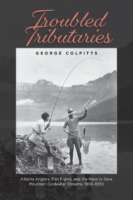 Troubled Tributaries: Alberta Anglers, Fish Fights, and the Race to Save Mountain Coldwater Streams, 1900 - 1930 - George Colpitts - cover