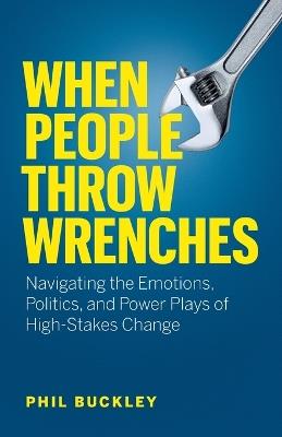 When People Throw Wrenches: Navigating the Emotions, Politics, and Power Plays of High-Stakes Change - Phil Buckley - cover