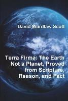 Terra Firma: The Earth Not a Planet, Proved from Scripture, Reason, and Fact