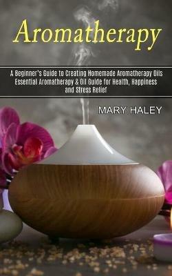 Aromatherapy: A Beginner's Guide to Creating Homemade Aromatherapy Oils (Essential Aromatherapy & Oil Guide for Health, Happiness and Stress Relief) - Mary Haley - cover