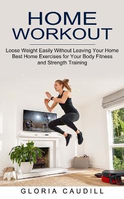 Home Workout: Best Home Exercises for Your Body Fitness and Strength Training (Loose Weight Easily Without Leaving Your Home) - Gloria Caudill - cover